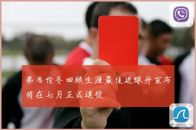 弗洛伦齐回顾生涯最佳进球并宣布将在七月正式退役
