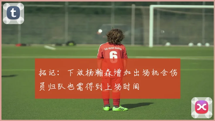 拓记：下放杨瀚森增加出场机会伤员归队也需得到上场时间