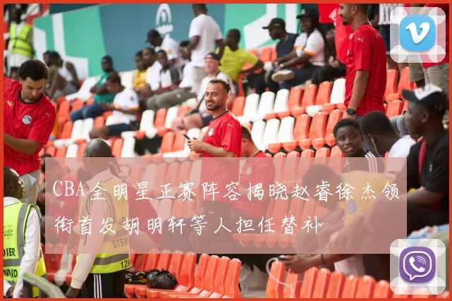 CBA全明星正赛阵容揭晓赵睿徐杰领衔首发胡明轩等人担任替补
