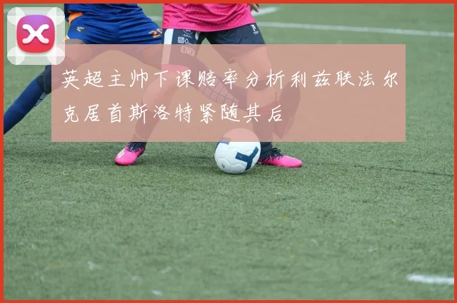 英超主帅下课赔率分析利兹联法尔克居首斯洛特紧随其后