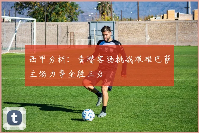 西甲分析：黄潜客场挑战艰难巴萨主场力争全胜三分