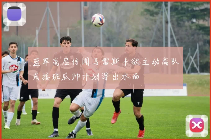 蓝军高层传闻马雷斯卡欲主动离队或接班瓜帅计划浮出水面