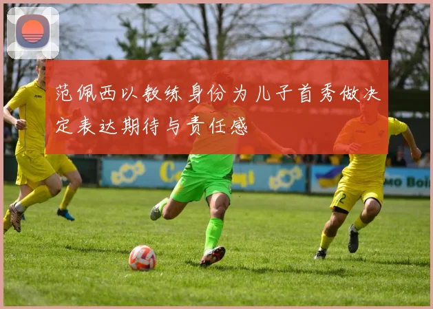 范佩西以教练身份为儿子首秀做决定表达期待与责任感