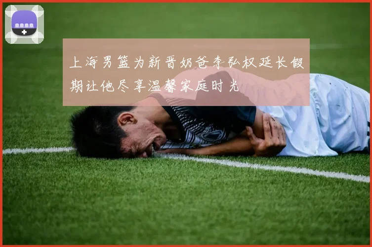 上海男篮为新晋奶爸李弘权延长假期让他尽享温馨家庭时光