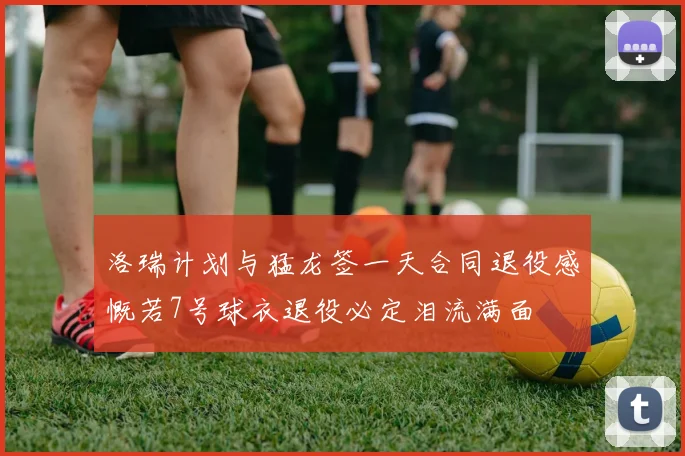 洛瑞计划与猛龙签一天合同退役感慨若7号球衣退役必定泪流满面