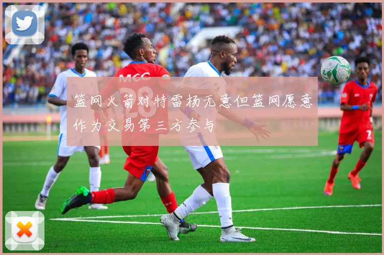 篮网火箭对特雷杨无意但篮网愿意作为交易第三方参与