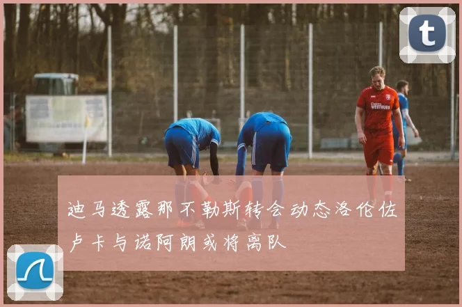 迪马透露那不勒斯转会动态洛伦佐卢卡与诺阿朗或将离队