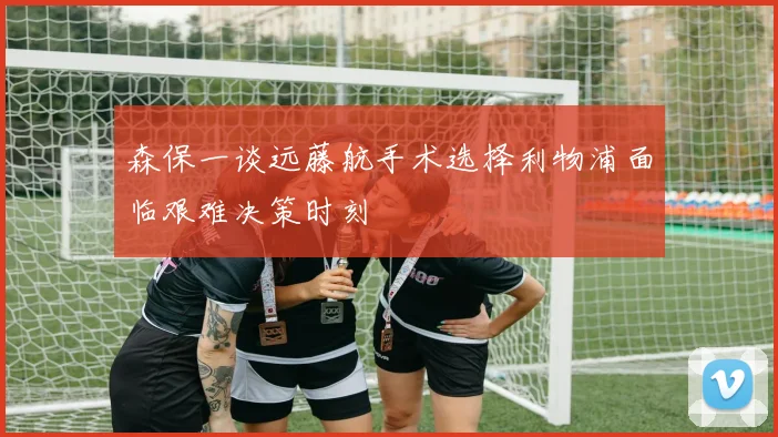 森保一谈远藤航手术选择利物浦面临艰难决策时刻