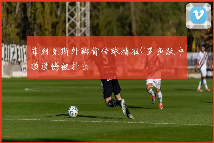 菲利克斯外脚背传球精准C罗鱼跃冲顶遗憾被扑出