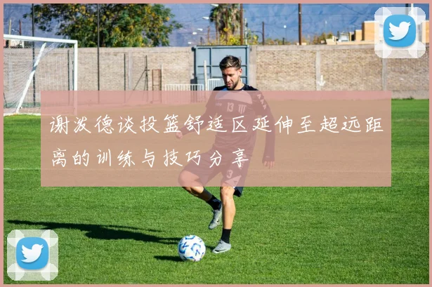 谢泼德谈投篮舒适区延伸至超远距离的训练与技巧分享