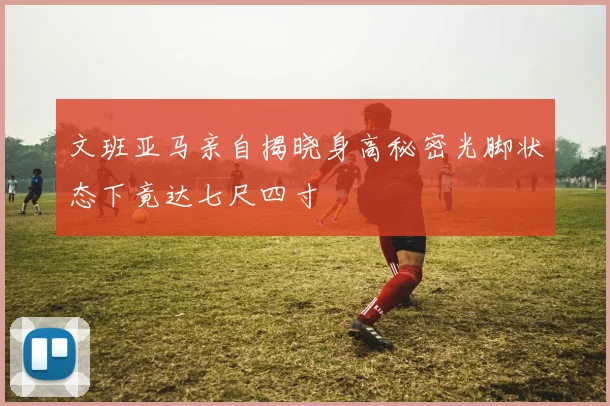 文班亚马亲自揭晓身高秘密光脚状态下竟达七尺四寸