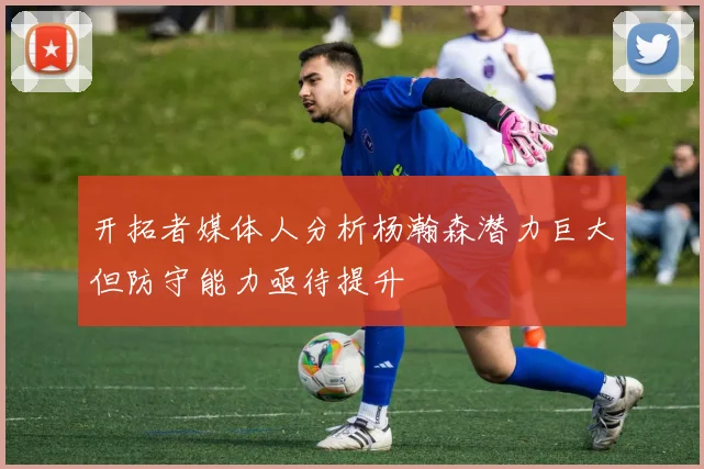 开拓者媒体人分析杨瀚森潜力巨大但防守能力亟待提升