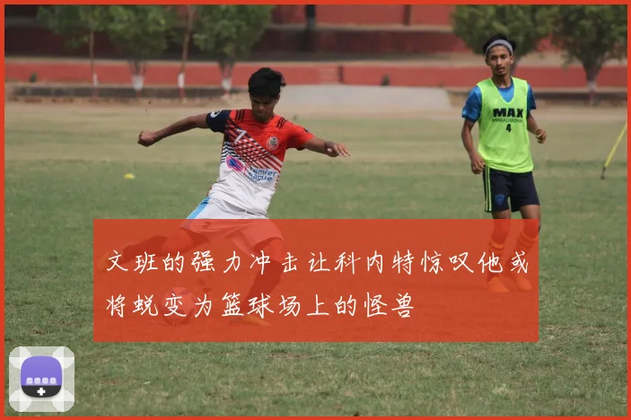 文班的强力冲击让科内特惊叹他或将蜕变为篮球场上的怪兽