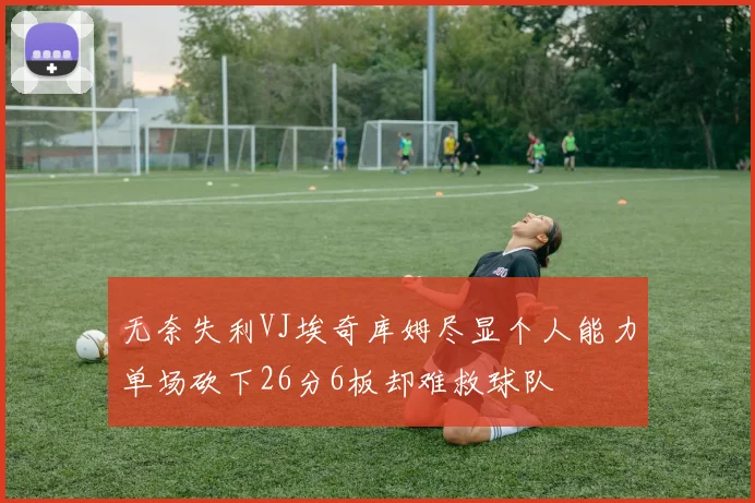 无奈失利VJ埃奇库姆尽显个人能力单场砍下26分6板却难救球队