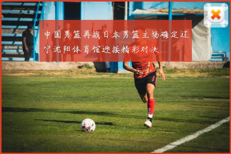 中国男篮再战日本男篮主场确定辽宁沈阳体育馆迎接精彩对决