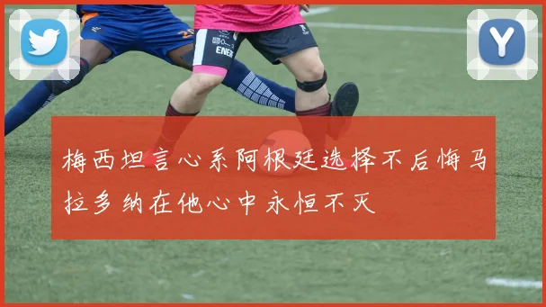 梅西坦言心系阿根廷选择不后悔马拉多纳在他心中永恒不灭