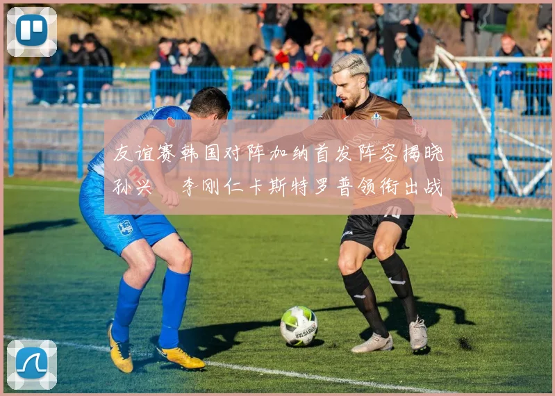 友谊赛韩国对阵加纳首发阵容揭晓孙兴慜李刚仁卡斯特罗普领衔出战