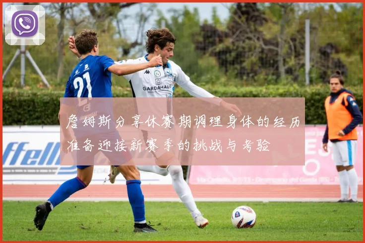 詹姆斯分享休赛期调理身体的经历准备迎接新赛季的挑战与考验