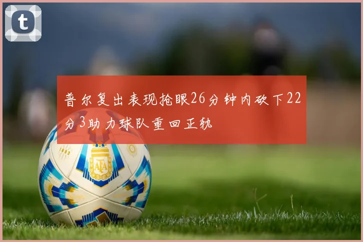 普尔复出表现抢眼26分钟内砍下22分3助力球队重回正轨