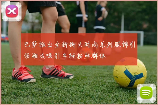 巴萨推出全新街头时尚系列服饰引领潮流吸引年轻粉丝群体