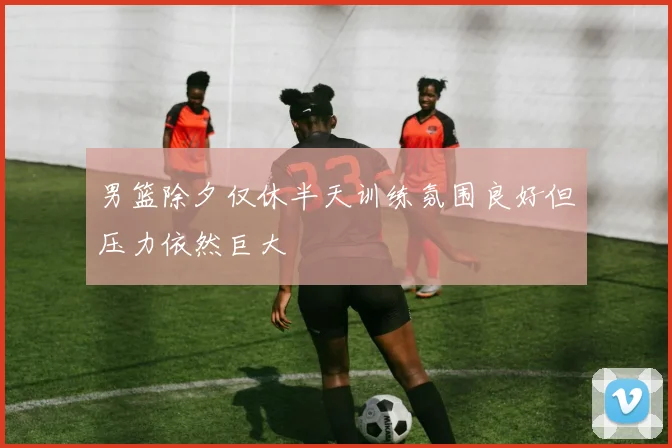 男篮除夕仅休半天训练氛围良好但压力依然巨大