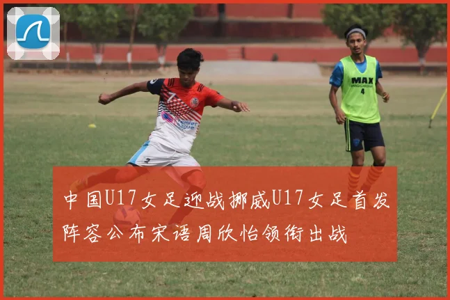 中国U17女足迎战挪威U17女足首发阵容公布宋语周欣怡领衔出战