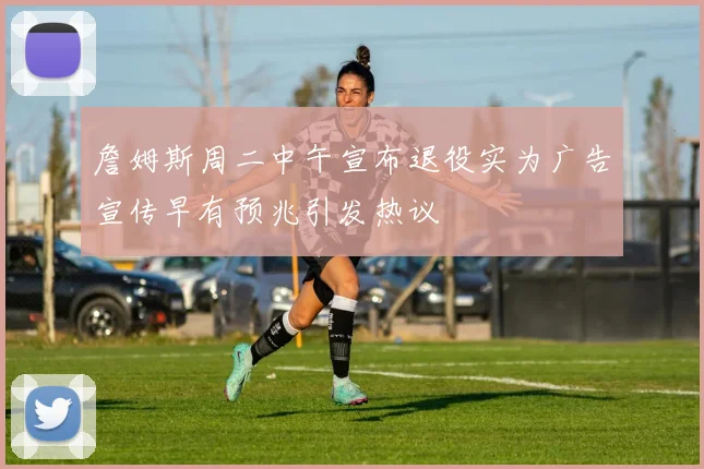 詹姆斯周二中午宣布退役实为广告宣传早有预兆引发热议