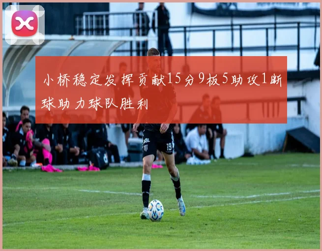 小桥稳定发挥贡献15分9板5助攻1断球助力球队胜利