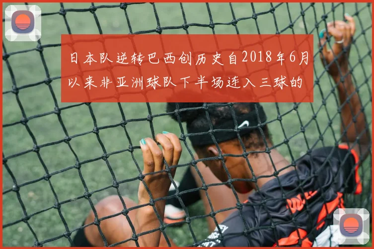日本队逆转巴西创历史自2018年6月以来非亚洲球队下半场连入三球的壮举