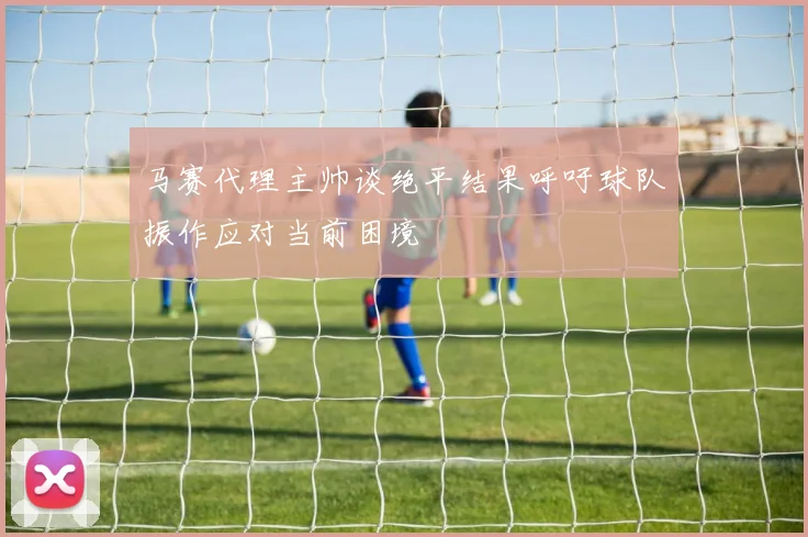 马赛代理主帅谈绝平结果呼吁球队振作应对当前困境