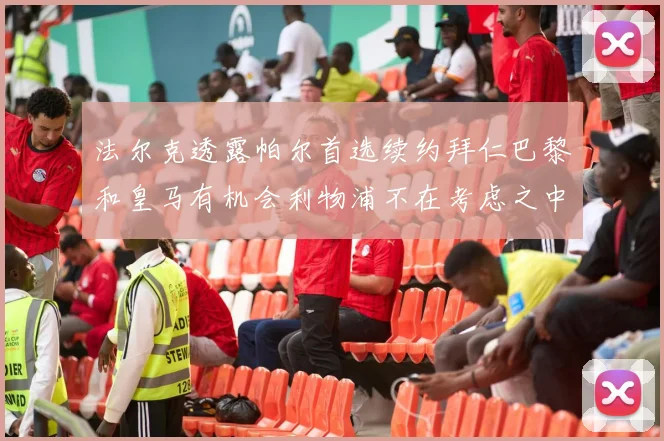 法尔克透露帕尔首选续约拜仁巴黎和皇马有机会利物浦不在考虑之中