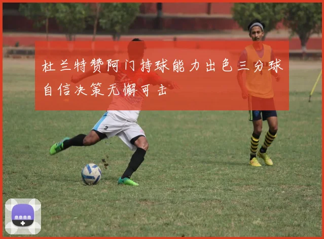 杜兰特赞阿门持球能力出色三分球自信决策无懈可击