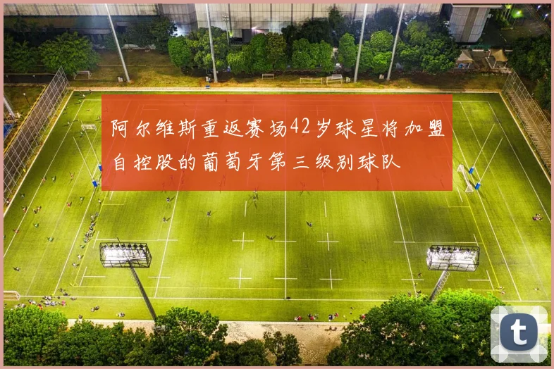 阿尔维斯重返赛场42岁球星将加盟自控股的葡萄牙第三级别球队