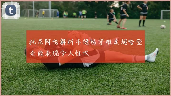 托尼阿伦解析韦德防守难度超哈登全能表现令人惊叹