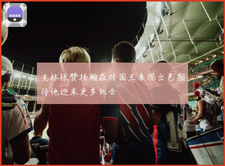 克林根赞杨瀚森对国王表现出色期待他迎来更多机会