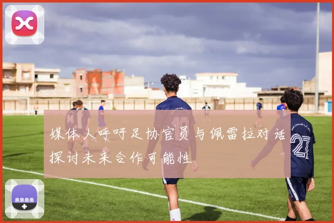 媒体人呼吁足协官员与佩雷拉对话探讨未来合作可能性