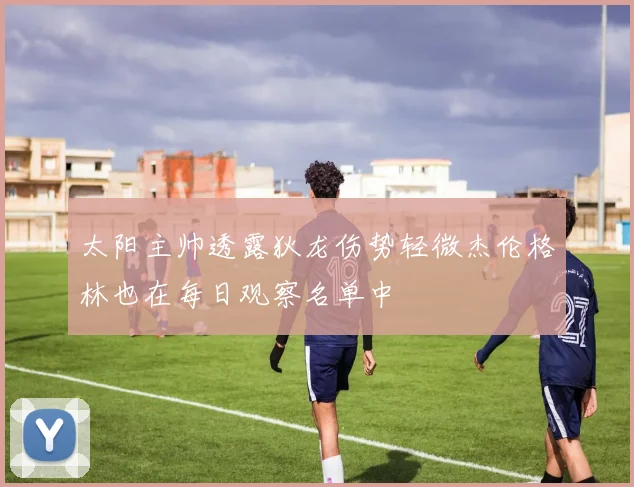 太阳主帅透露狄龙伤势轻微杰伦格林也在每日观察名单中