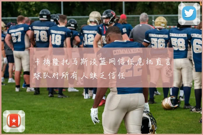 卡梅隆托马斯谈篮网信任危机直言球队对所有人缺乏信任