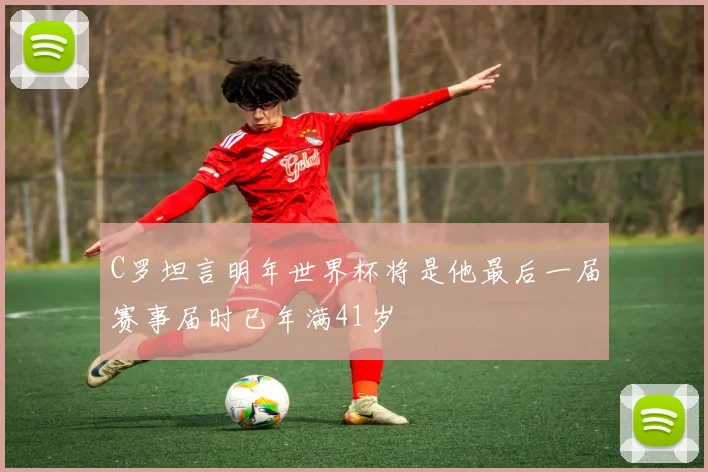 C罗坦言明年世界杯将是他最后一届赛事届时已年满41岁
