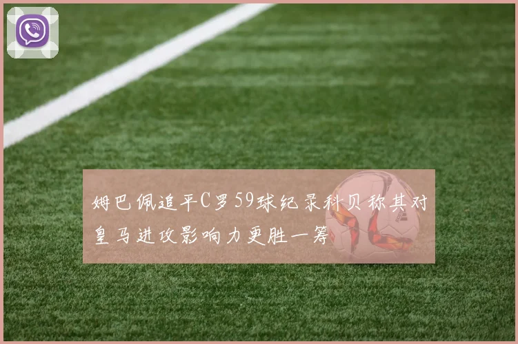 姆巴佩追平C罗59球纪录科贝称其对皇马进攻影响力更胜一筹